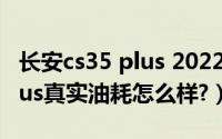 长安cs35 plus 2022款（2019款长安cs35plus真实油耗怎么样?）