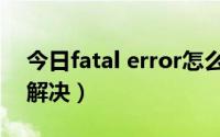 今日fatal error怎么解决（fatal error怎么解决）