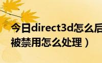 今日direct3d怎么后边没有启用（direct3D被禁用怎么处理）