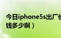 今日iphone5s出厂价（iphone5上市了吗价钱多少啊）